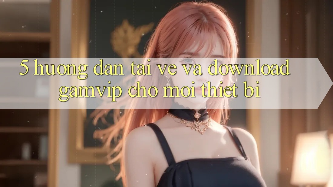 5. Hướng Dẫn Tải về Và Download Gamvip Cho Mọi Thiết Bị 5. Hướng Dẫn Tải về Và Download Gamvip Cho Mọi Thiết Bị