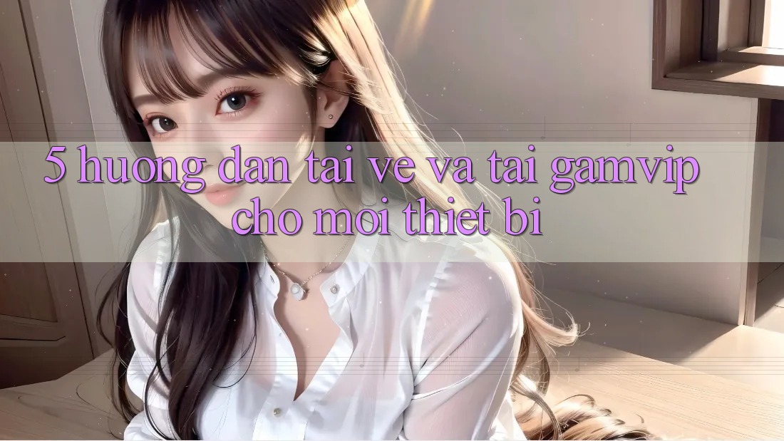5. Hướng Dẫn Tải về Và Tải Gamvip Cho Mọi Thiết Bị 5. Hướng Dẫn Tải về Và Tải Gamvip Cho Mọi Thiết Bị