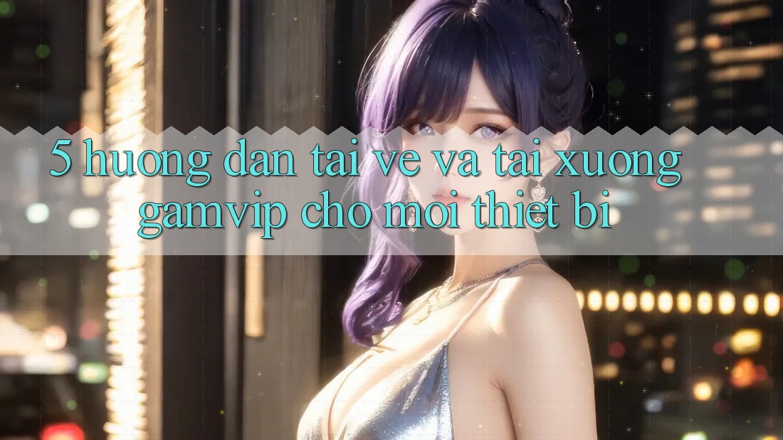 5. Hướng Dẫn Tải về Và Tải xuống Gamvip Cho Mọi Thiết Bị 5. Hướng Dẫn Tải về Và Tải xuống Gamvip Cho Mọi Thiết Bị