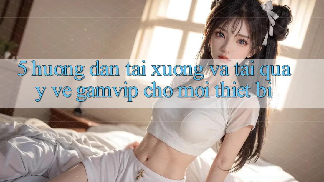 5. Hướng Dẫn Tải xuống Và Tải quay về Gamvip Cho Mọi Thiết Bị 5. Hướng Dẫn Tải xuống Và Tải quay về Gamvip Cho Mọi Thiết Bị