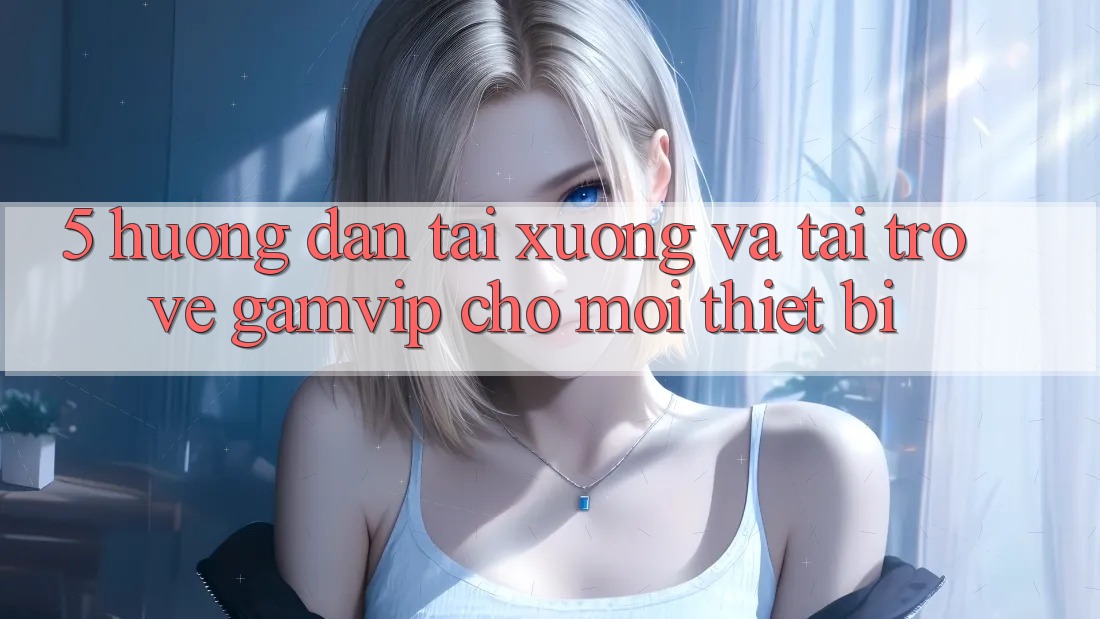 5. Hướng Dẫn Tải xuống Và Tải trở về Gamvip Cho Mọi Thiết Bị 5. Hướng Dẫn Tải xuống Và Tải trở về Gamvip Cho Mọi Thiết Bị