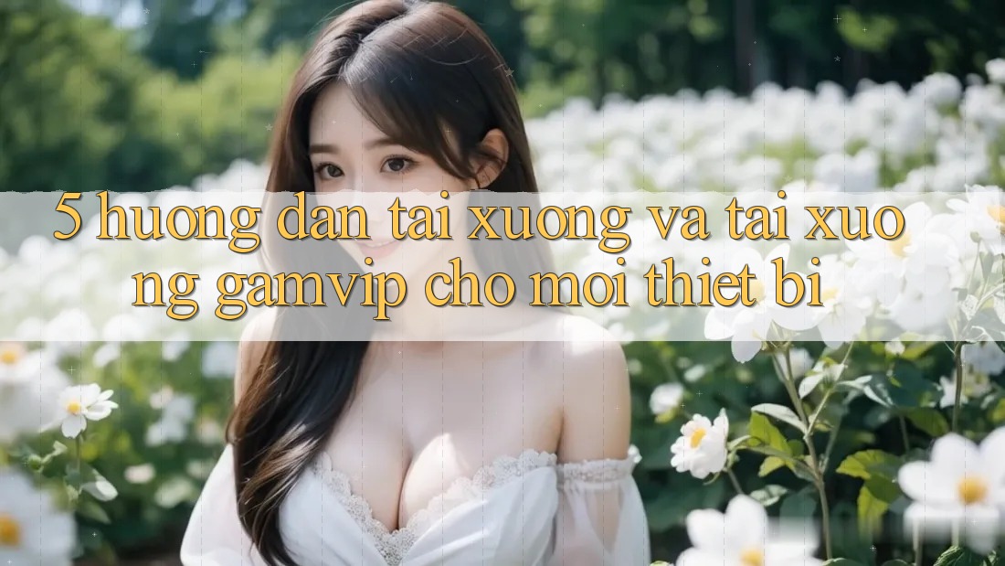 5. Hướng dẫn Tải xuống Và Tải xuống Gamvip Cho Mọi Thiết Bị 5. Hướng dẫn Tải xuống Và Tải xuống Gamvip Cho Mọi Thiết Bị