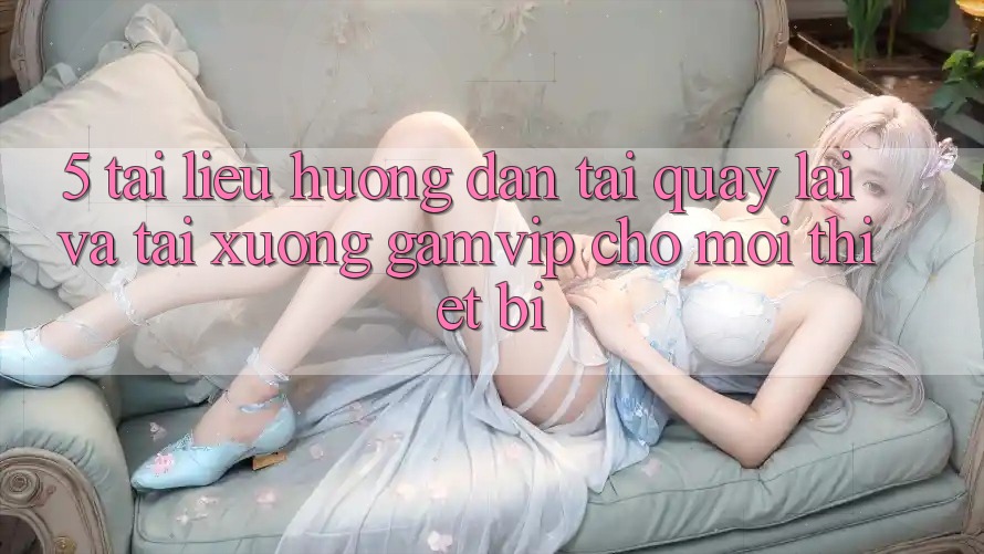 5. Tài liệu hướng dẫn Tải quay lại Và Tải xuống Gamvip Cho Mọi Thiết Bị 5. Tài liệu hướng dẫn Tải quay lại Và Tải xuống Gamvip Cho Mọi Thiết Bị