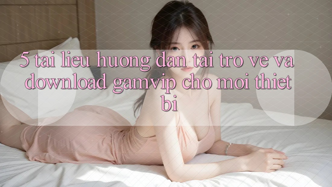 5. Tài liệu hướng dẫn Tải trở về Và Download Gamvip Cho Mọi Thiết Bị 5. Tài liệu hướng dẫn Tải trở về Và Download Gamvip Cho Mọi Thiết Bị