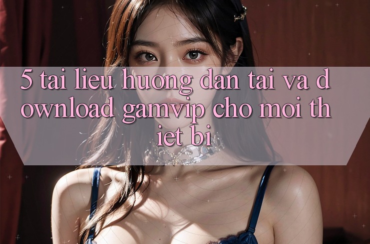 5. Tài liệu hướng dẫn Tải Và Download Gamvip Cho Mọi Thiết Bị 5. Tài liệu hướng dẫn Tải Và Download Gamvip Cho Mọi Thiết Bị