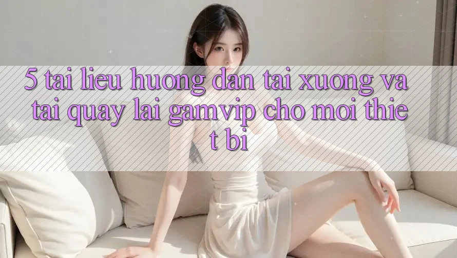 5. Tài liệu hướng dẫn Tải xuống Và Tải quay lại Gamvip Cho Mọi Thiết Bị 5. Tài liệu hướng dẫn Tải xuống Và Tải quay lại Gamvip Cho Mọi Thiết Bị