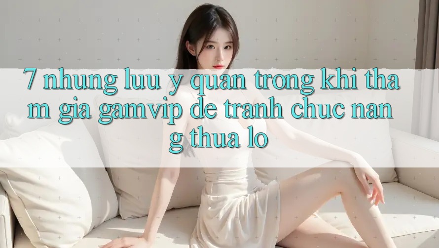 7. Những Lưu Ý Quan Trọng Khi Tham Gia Gamvip Để Tránh Chức năng thua lỗ 7. Những Lưu Ý Quan Trọng Khi Tham Gia Gamvip Để Tránh Chức năng thua lỗ