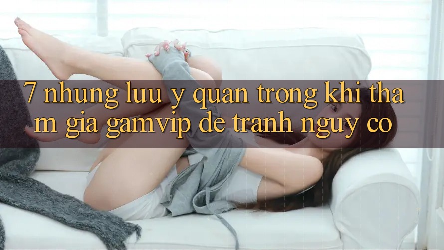 7. Những Lưu Ý Quan Trọng Khi Tham Gia Gamvip Để Tránh Nguy cơ 7. Những Lưu Ý Quan Trọng Khi Tham Gia Gamvip Để Tránh Nguy cơ