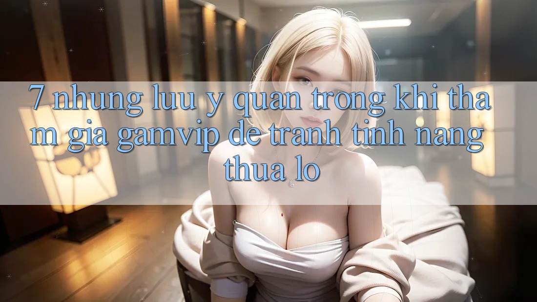 7. Những Lưu Ý Quan Trọng Khi Tham Gia Gamvip Để Tránh Tính năng thua lỗ 7. Những Lưu Ý Quan Trọng Khi Tham Gia Gamvip Để Tránh Tính năng thua lỗ