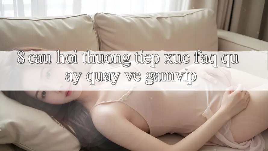 8. Câu Hỏi Thường Tiếp xúc (FAQ) Quay quay về Gamvip 8. Câu Hỏi Thường Tiếp xúc (FAQ) Quay quay về Gamvip