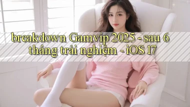 breakdown Gamvip 2025   sau 6 tháng trải nghiệm   iOS 17