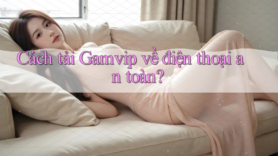 Cách tải Gamvip về điện thoại an toàn?