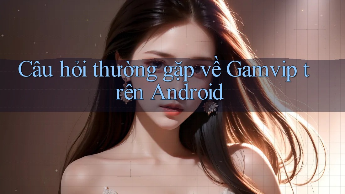 Câu hỏi thường gặp về Gamvip trên Android Câu hỏi thường gặp về Gamvip trên Android