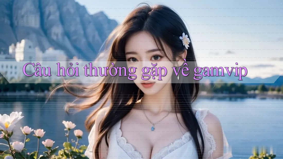 Câu hỏi thường gặp về Gamvip Câu hỏi thường gặp về Gamvip