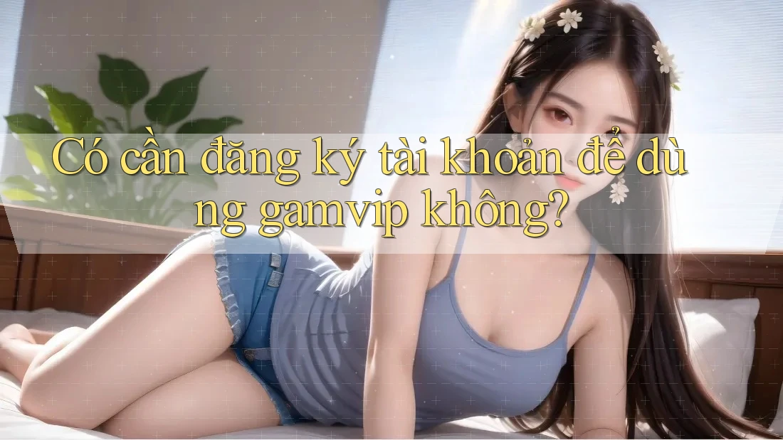 Có cần đăng ký tài khoản để dùng Gamvip không? Có cần đăng ký tài khoản để dùng Gamvip không?