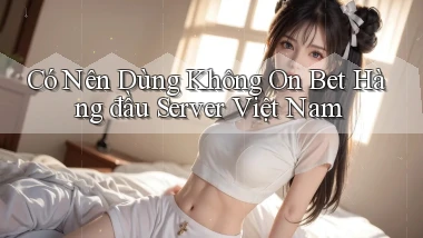 có nên dùng không on bet hàng đầu server việt nam