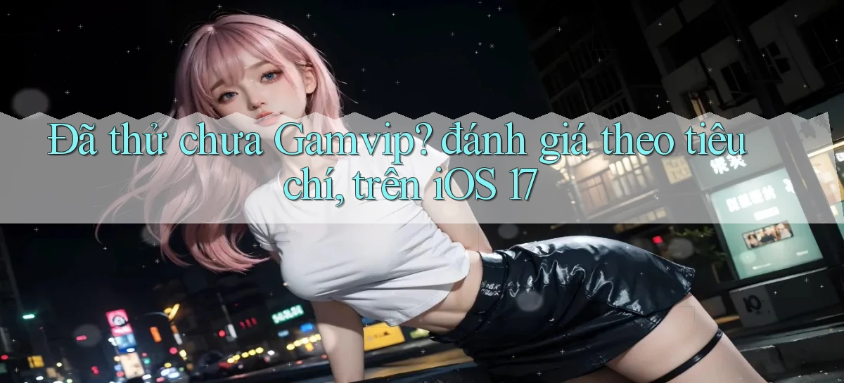 Đã thử chưa Gamvip đánh giá theo tiêu chí, trên iOS 17