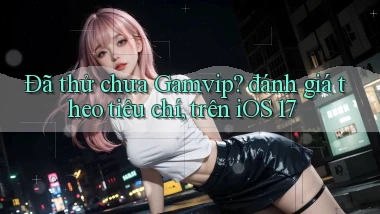 Đã thử chưa Gamvip đánh giá theo tiêu chí, trên iOS 17