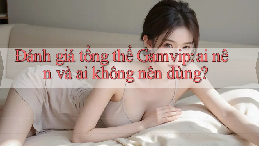 Đánh giá tổng thể Gamvip: ai nên và ai không nên dùng? Đánh giá tổng thể Gamvip: ai nên và ai không nên dùng?