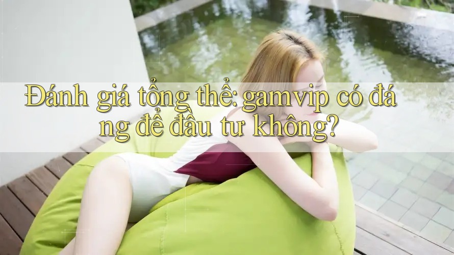 Đánh giá tổng thể: gamvip có đáng để đầu tư không? Đánh giá tổng thể: gamvip có đáng để đầu tư không?