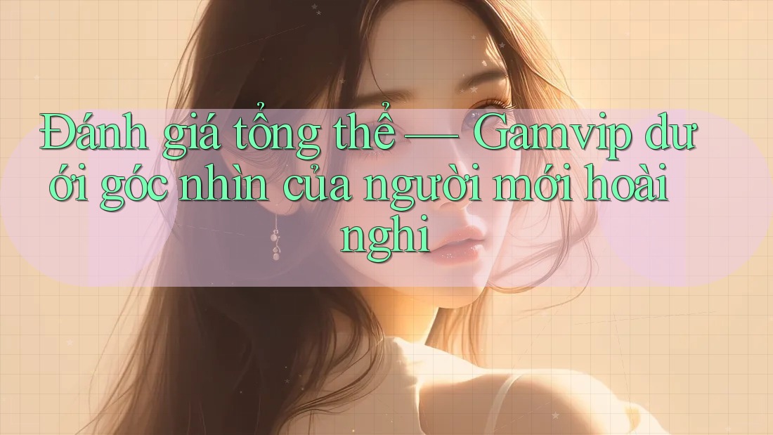 Đánh giá tổng thể — Gamvip dưới góc nhìn của người mới hoài nghi Đánh giá tổng thể — Gamvip dưới góc nhìn của người mới hoài nghi