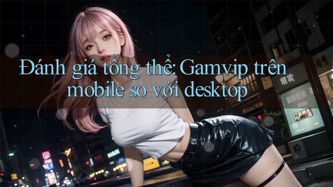 Đánh giá tổng thể: Gamvip trên mobile so với desktop