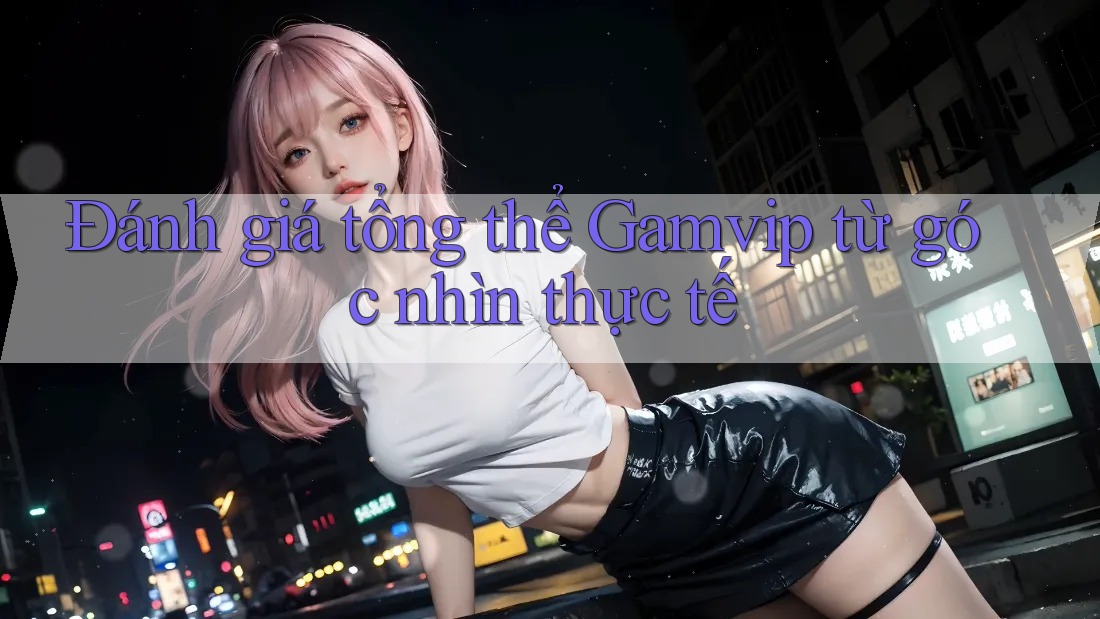 Đánh giá tổng thể Gamvip từ góc nhìn thực tế