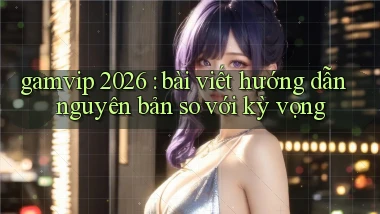 gamvip 2026 bài viết hướng dẫn nguyên bản so với kỳ vọng