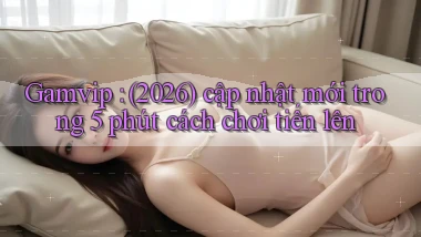 Gamvip (2026) cập nhật mới trong 5 phút cách chơi tiến lên