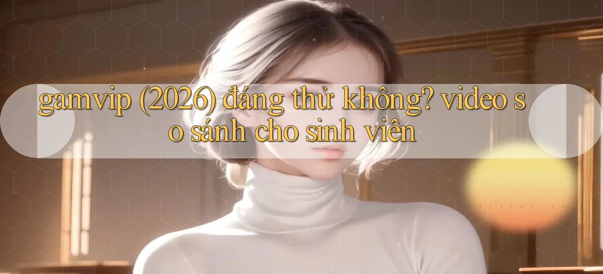 gamvip (2026) đáng thử không video so sánh cho sinh viên