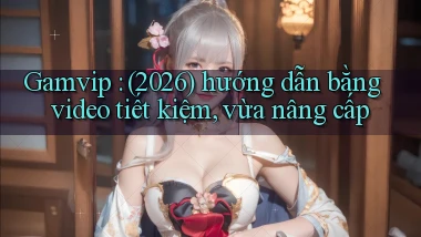 Gamvip (2026) hướng dẫn bằng video tiết kiệm, vừa nâng cấp