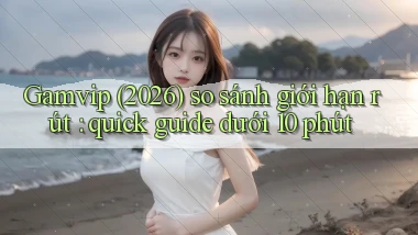 Gamvip (2026) so sánh giới hạn rút quick guide dưới 10 phút