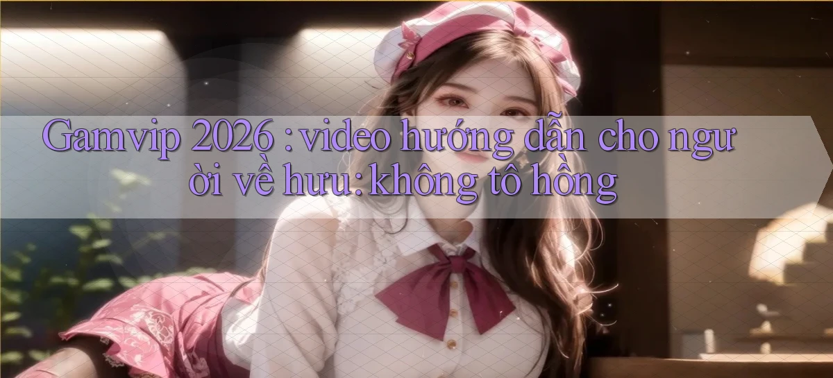 Gamvip 2026 video hướng dẫn cho người về hưu không tô hồng