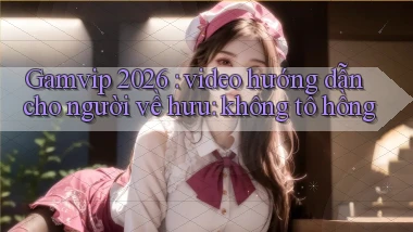 Gamvip 2026 video hướng dẫn cho người về hưu không tô hồng