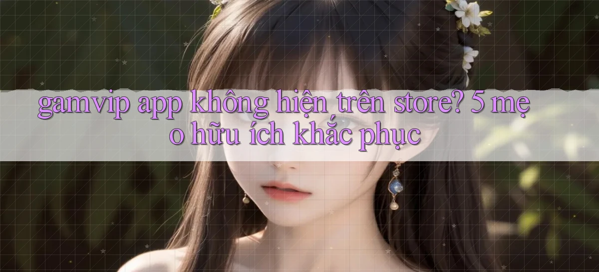 gamvip app không hiện trên store 5 mẹo hữu ích khắc phục
