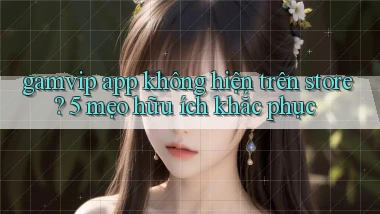 gamvip app không hiện trên store 5 mẹo hữu ích khắc phục