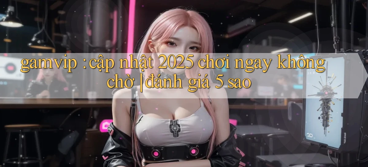 gamvip cập nhật 2025 chơi ngay không chờ đánh giá 5 sao