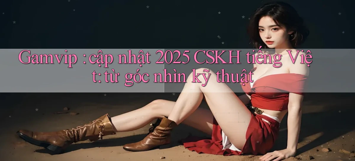Gamvip cập nhật 2025 CSKH tiếng Việt từ góc nhìn kỹ thuật