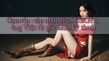 Gamvip cập nhật 2025 CSKH tiếng Việt từ góc nhìn kỹ thuật