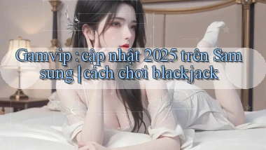 Gamvip cập nhật 2025 trên Samsung cách chơi blackjack