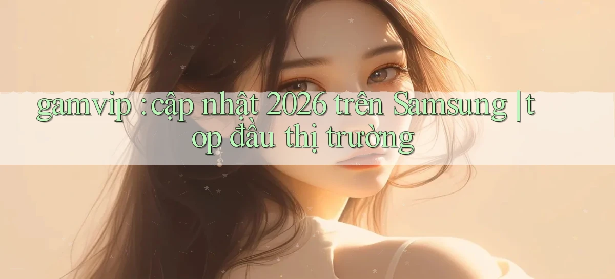 gamvip cập nhật 2026 trên Samsung top đầu thị trường