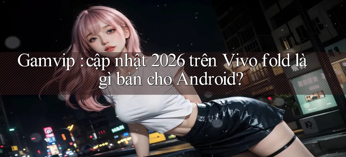 Gamvip cập nhật 2026 trên Vivo fold là gì bản cho Android