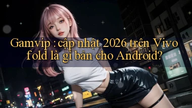 Gamvip cập nhật 2026 trên Vivo fold là gì bản cho Android