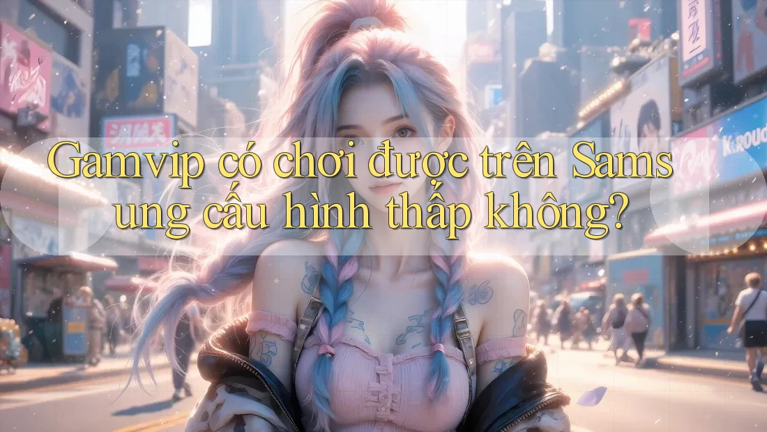 Gamvip có chơi được trên Samsung cấu hình thấp không? Gamvip có chơi được trên Samsung cấu hình thấp không?
