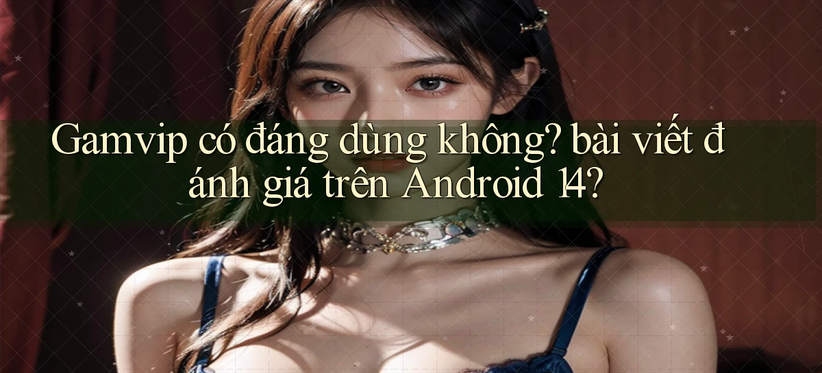 Gamvip có đáng dùng không bài viết đánh giá trên Android 14