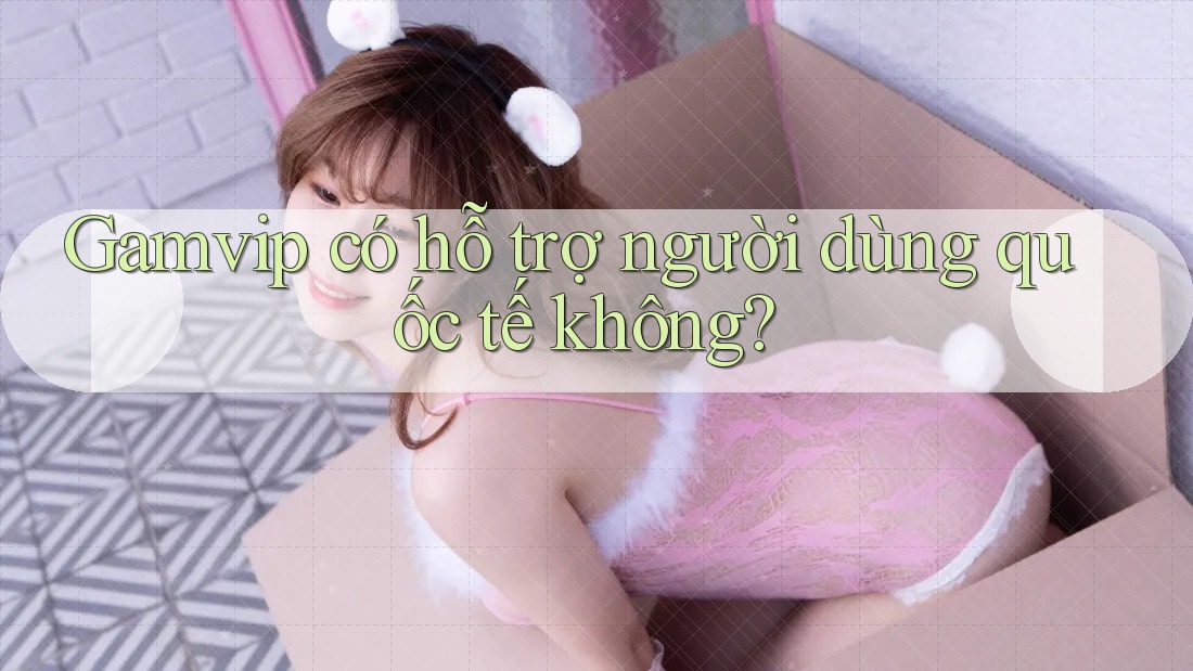 Gamvip có hỗ trợ người dùng quốc tế không? Gamvip có hỗ trợ người dùng quốc tế không?