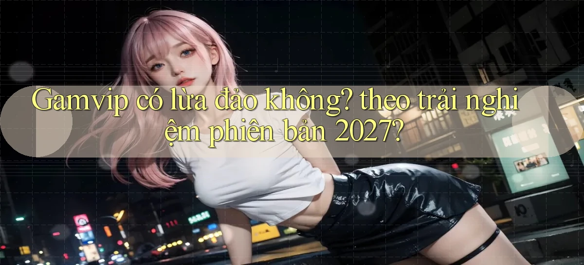 Gamvip có lừa đảo không theo trải nghiệm phiên bản 2027