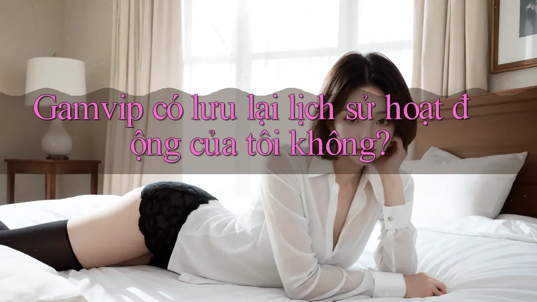 Gamvip có lưu lại lịch sử hoạt động của tôi không? Gamvip có lưu lại lịch sử hoạt động của tôi không?