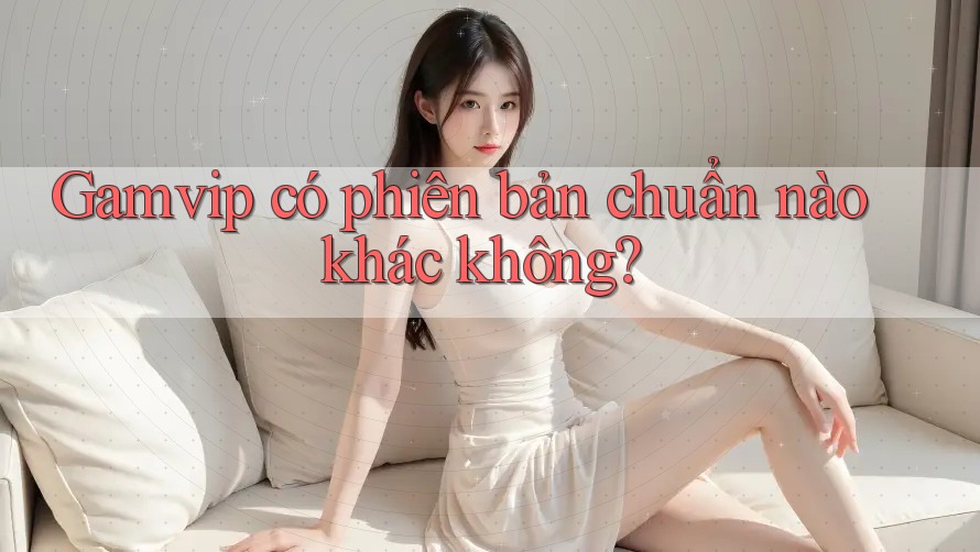Gamvip có phiên bản chuẩn nào khác không? Gamvip có phiên bản chuẩn nào khác không?