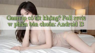 Gamvip có tốt không full review phiên bản chuẩn Android 13